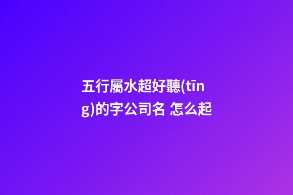 五行屬水超好聽(tīng)的字公司名 怎么起-第1張-公司起名-玄機(jī)派